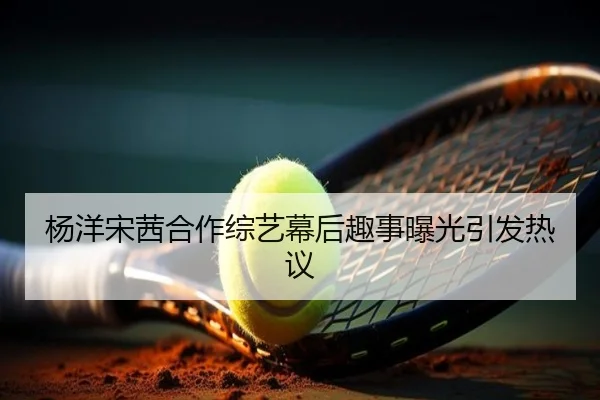 杨洋宋茜合作综艺幕后趣事曝光引发热议
